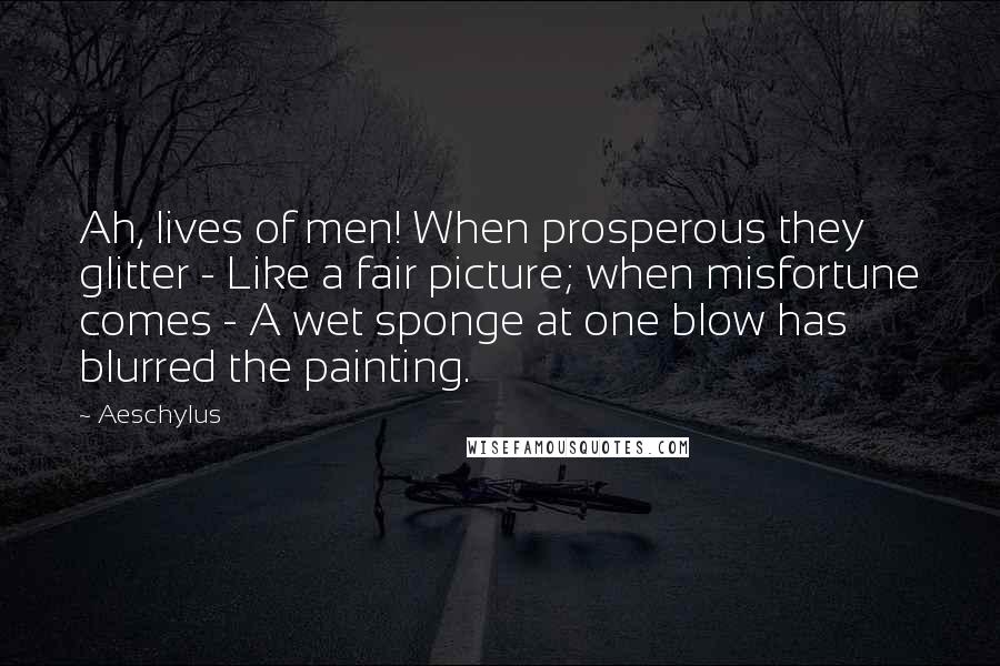 Aeschylus Quotes: Ah, lives of men! When prosperous they glitter - Like a fair picture; when misfortune comes - A wet sponge at one blow has blurred the painting.