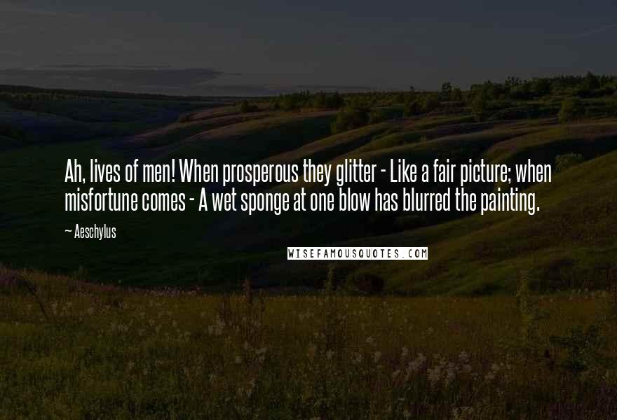 Aeschylus Quotes: Ah, lives of men! When prosperous they glitter - Like a fair picture; when misfortune comes - A wet sponge at one blow has blurred the painting.