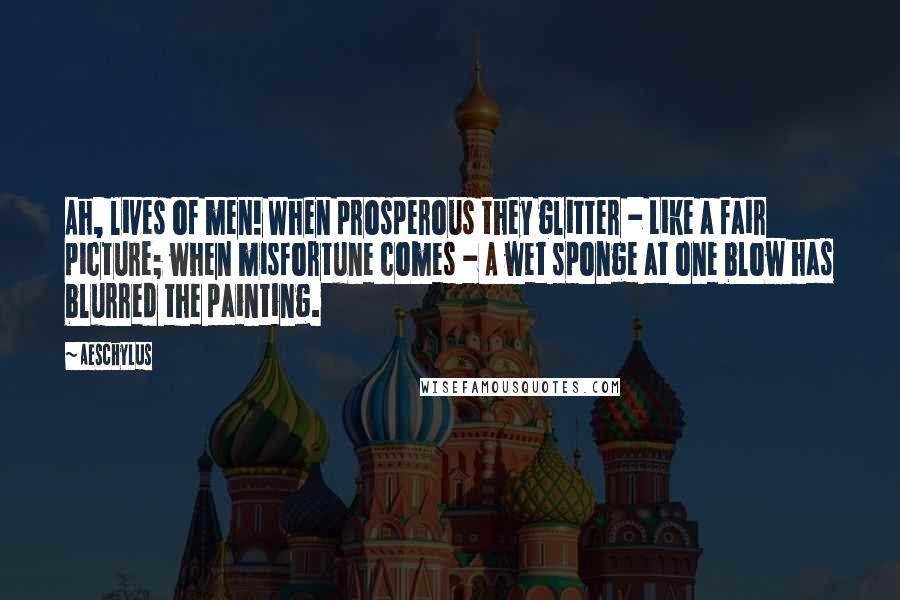 Aeschylus Quotes: Ah, lives of men! When prosperous they glitter - Like a fair picture; when misfortune comes - A wet sponge at one blow has blurred the painting.