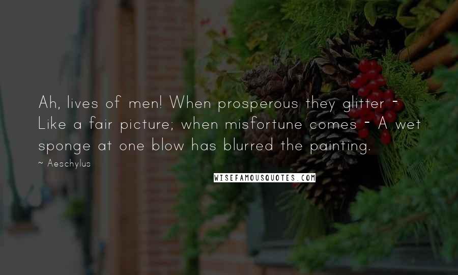 Aeschylus Quotes: Ah, lives of men! When prosperous they glitter - Like a fair picture; when misfortune comes - A wet sponge at one blow has blurred the painting.