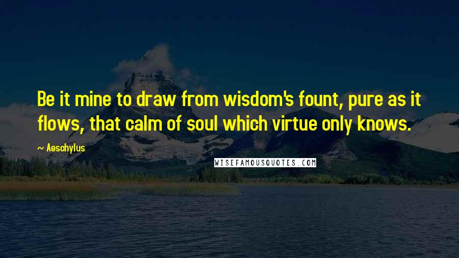 Aeschylus Quotes: Be it mine to draw from wisdom's fount, pure as it flows, that calm of soul which virtue only knows.