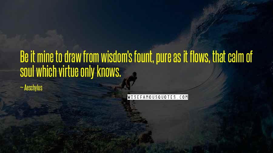 Aeschylus Quotes: Be it mine to draw from wisdom's fount, pure as it flows, that calm of soul which virtue only knows.