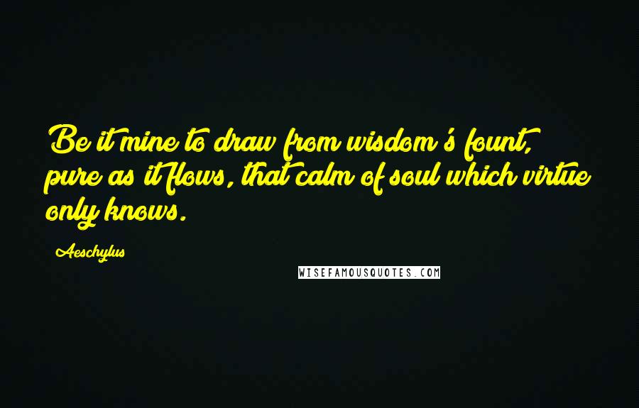 Aeschylus Quotes: Be it mine to draw from wisdom's fount, pure as it flows, that calm of soul which virtue only knows.