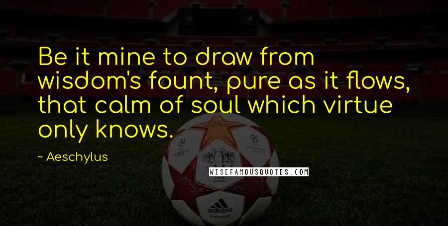 Aeschylus Quotes: Be it mine to draw from wisdom's fount, pure as it flows, that calm of soul which virtue only knows.