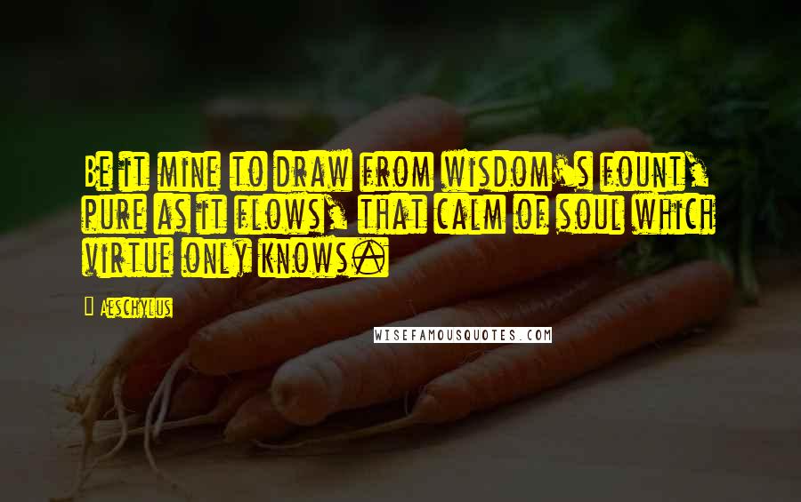 Aeschylus Quotes: Be it mine to draw from wisdom's fount, pure as it flows, that calm of soul which virtue only knows.