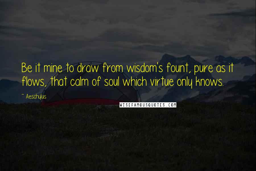 Aeschylus Quotes: Be it mine to draw from wisdom's fount, pure as it flows, that calm of soul which virtue only knows.