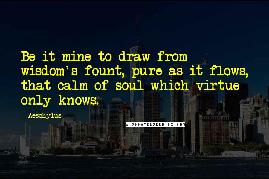Aeschylus Quotes: Be it mine to draw from wisdom's fount, pure as it flows, that calm of soul which virtue only knows.