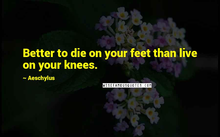 Aeschylus Quotes: Better to die on your feet than live on your knees.