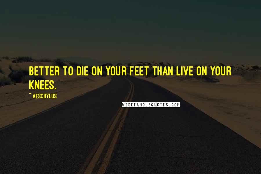 Aeschylus Quotes: Better to die on your feet than live on your knees.