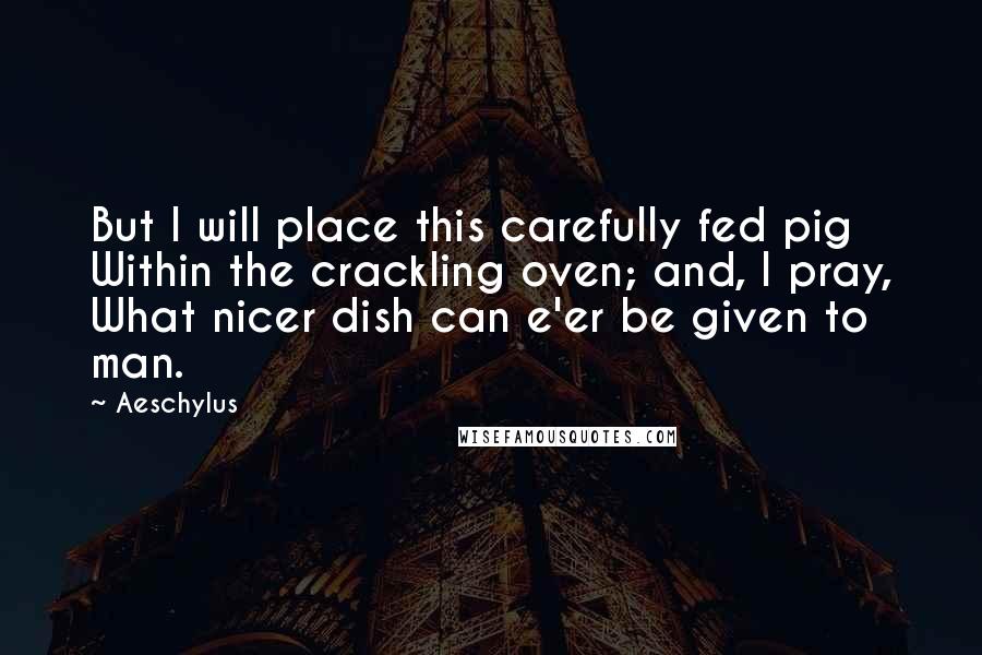 Aeschylus Quotes: But I will place this carefully fed pig Within the crackling oven; and, I pray, What nicer dish can e'er be given to man.