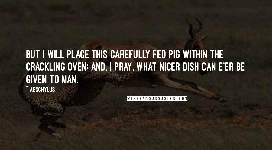 Aeschylus Quotes: But I will place this carefully fed pig Within the crackling oven; and, I pray, What nicer dish can e'er be given to man.