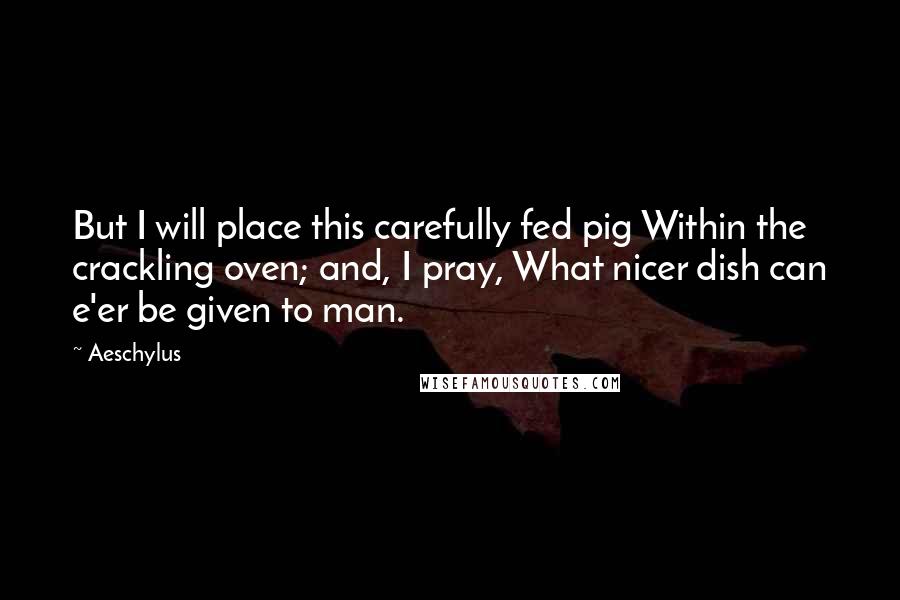 Aeschylus Quotes: But I will place this carefully fed pig Within the crackling oven; and, I pray, What nicer dish can e'er be given to man.