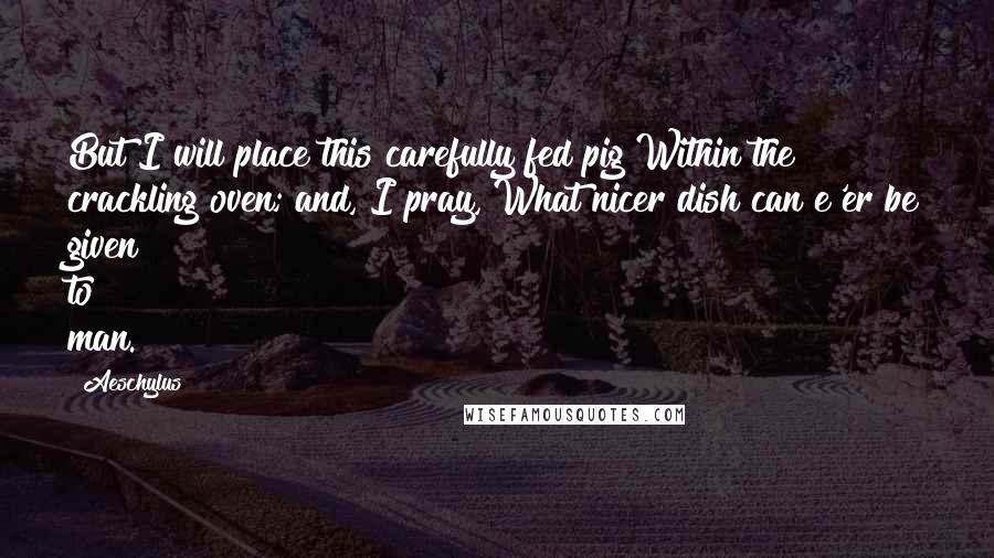 Aeschylus Quotes: But I will place this carefully fed pig Within the crackling oven; and, I pray, What nicer dish can e'er be given to man.