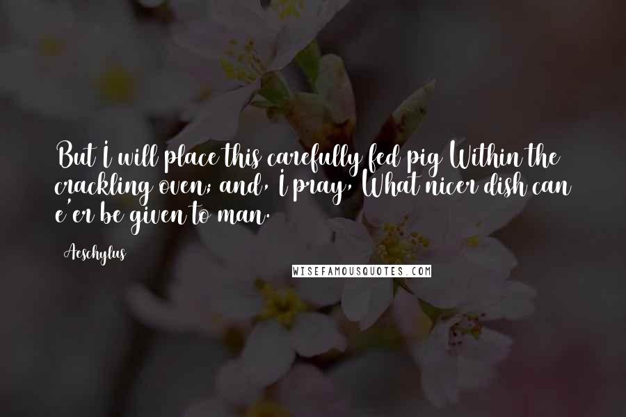 Aeschylus Quotes: But I will place this carefully fed pig Within the crackling oven; and, I pray, What nicer dish can e'er be given to man.