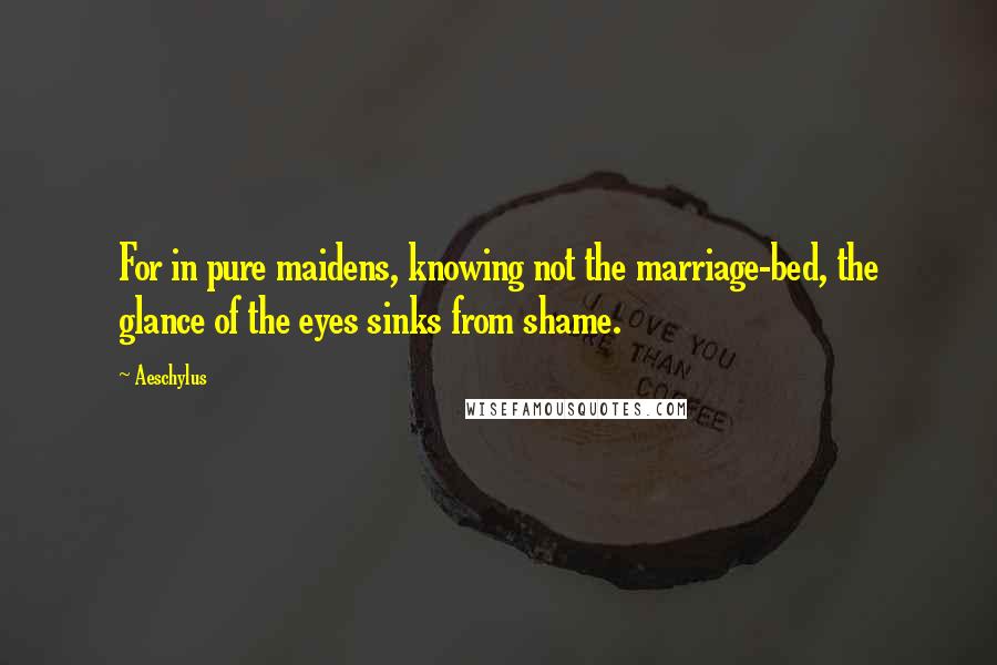 Aeschylus Quotes: For in pure maidens, knowing not the marriage-bed, the glance of the eyes sinks from shame.