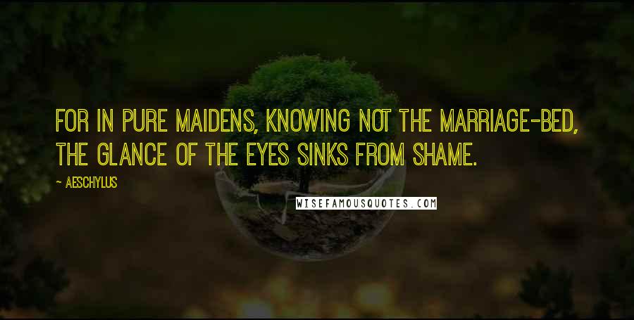 Aeschylus Quotes: For in pure maidens, knowing not the marriage-bed, the glance of the eyes sinks from shame.