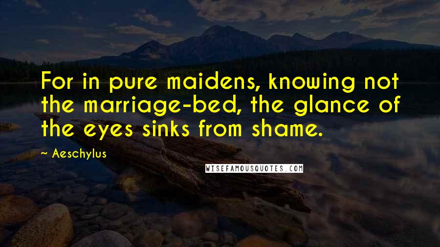 Aeschylus Quotes: For in pure maidens, knowing not the marriage-bed, the glance of the eyes sinks from shame.