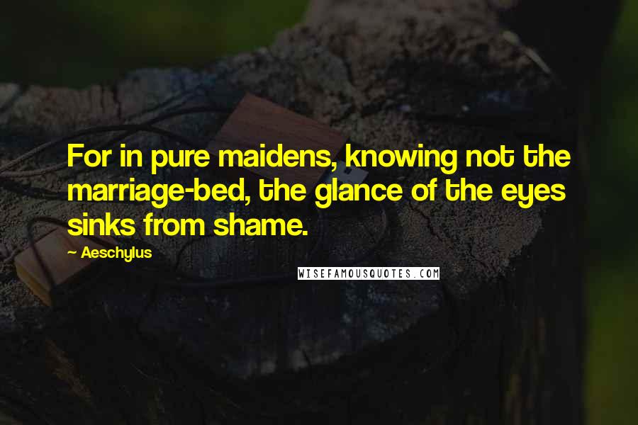 Aeschylus Quotes: For in pure maidens, knowing not the marriage-bed, the glance of the eyes sinks from shame.