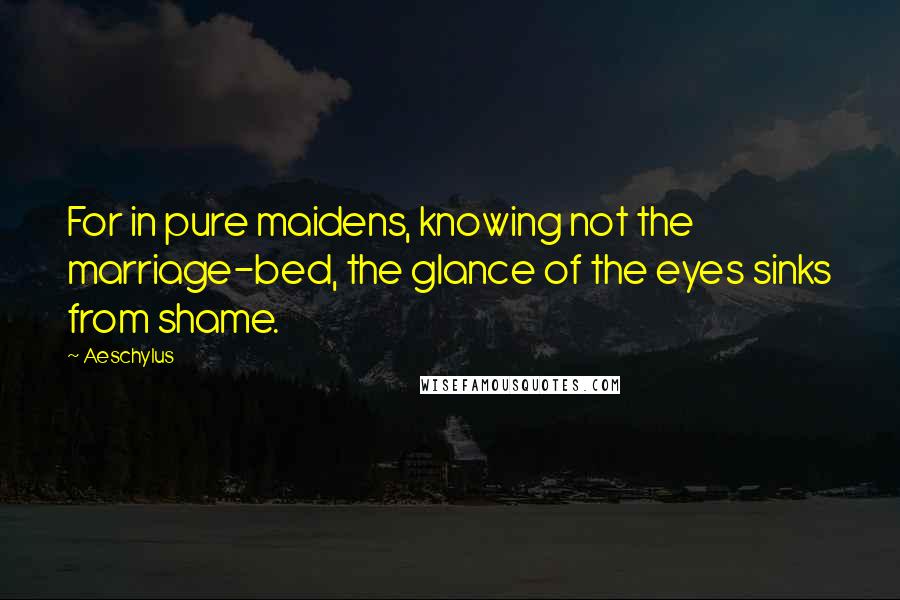 Aeschylus Quotes: For in pure maidens, knowing not the marriage-bed, the glance of the eyes sinks from shame.