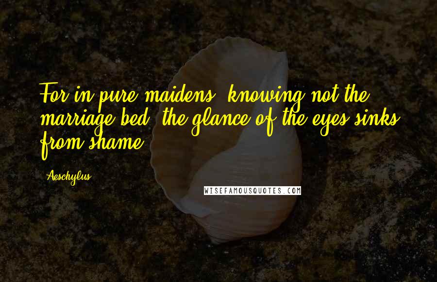 Aeschylus Quotes: For in pure maidens, knowing not the marriage-bed, the glance of the eyes sinks from shame.