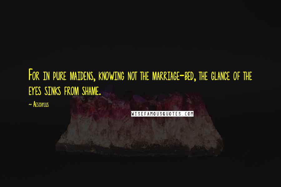 Aeschylus Quotes: For in pure maidens, knowing not the marriage-bed, the glance of the eyes sinks from shame.