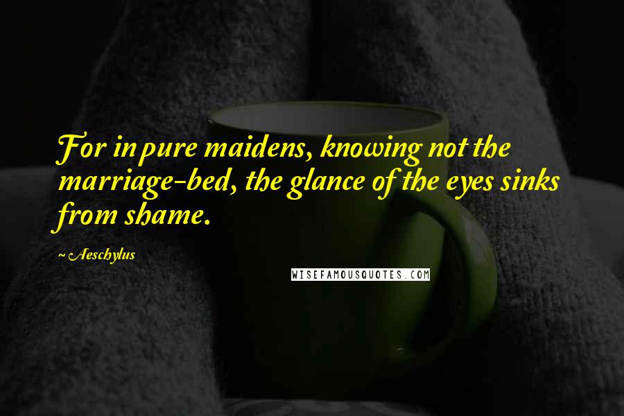 Aeschylus Quotes: For in pure maidens, knowing not the marriage-bed, the glance of the eyes sinks from shame.