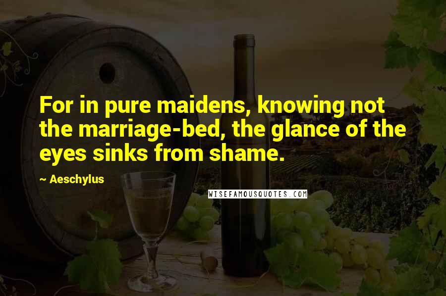 Aeschylus Quotes: For in pure maidens, knowing not the marriage-bed, the glance of the eyes sinks from shame.