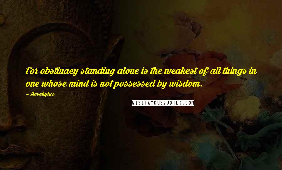 Aeschylus Quotes: For obstinacy standing alone is the weakest of all things in one whose mind is not possessed by wisdom.