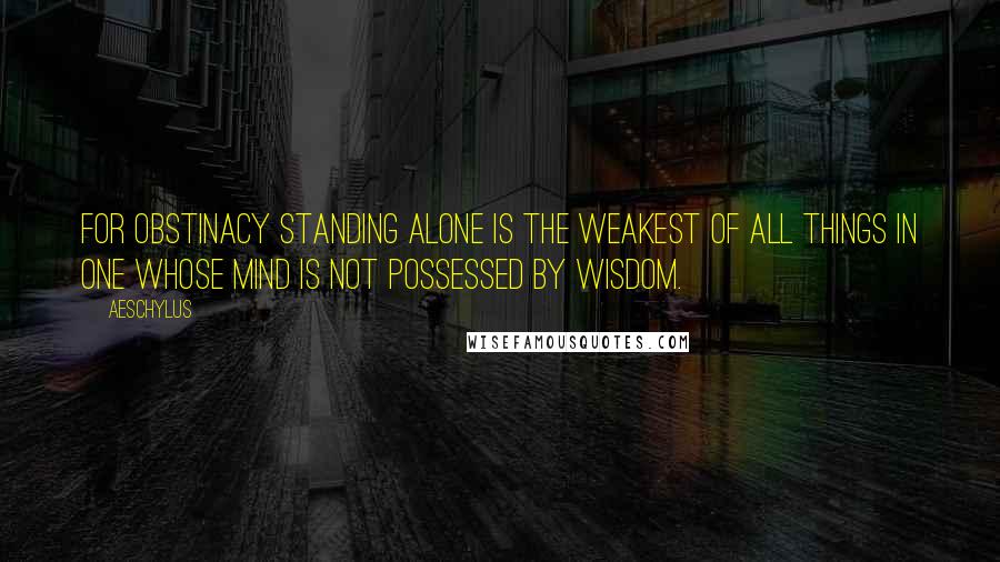 Aeschylus Quotes: For obstinacy standing alone is the weakest of all things in one whose mind is not possessed by wisdom.