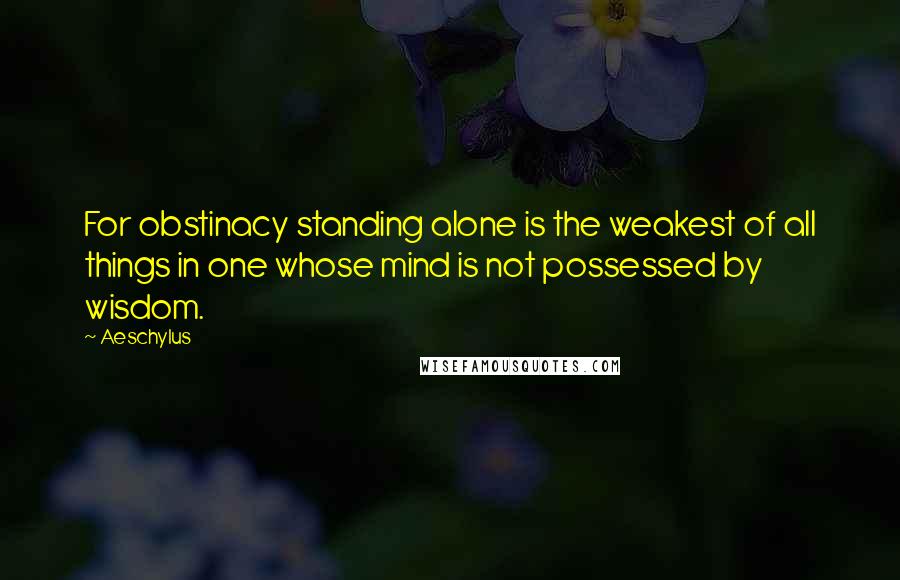 Aeschylus Quotes: For obstinacy standing alone is the weakest of all things in one whose mind is not possessed by wisdom.