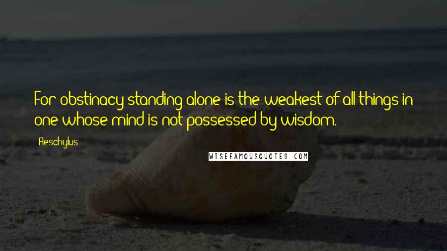 Aeschylus Quotes: For obstinacy standing alone is the weakest of all things in one whose mind is not possessed by wisdom.