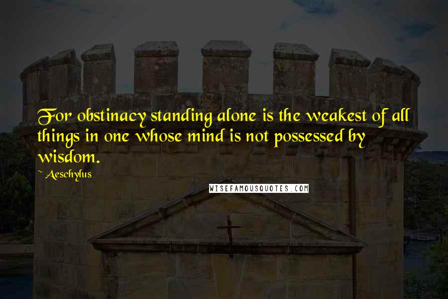 Aeschylus Quotes: For obstinacy standing alone is the weakest of all things in one whose mind is not possessed by wisdom.