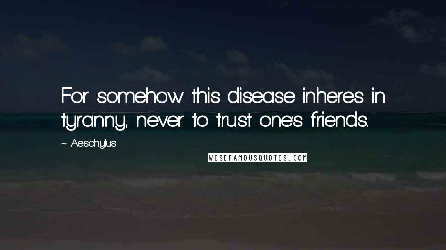 Aeschylus Quotes: For somehow this disease inheres in tyranny, never to trust one's friends.