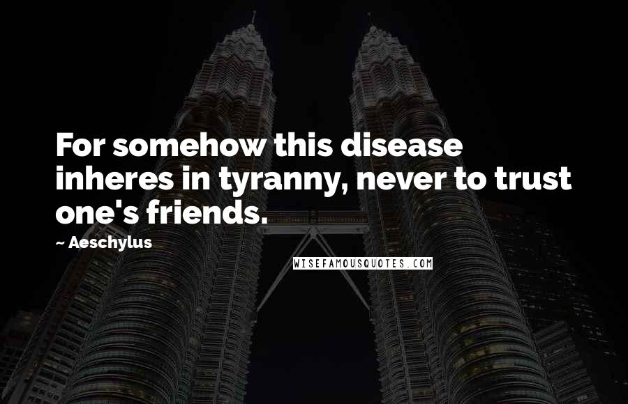 Aeschylus Quotes: For somehow this disease inheres in tyranny, never to trust one's friends.