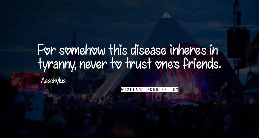 Aeschylus Quotes: For somehow this disease inheres in tyranny, never to trust one's friends.