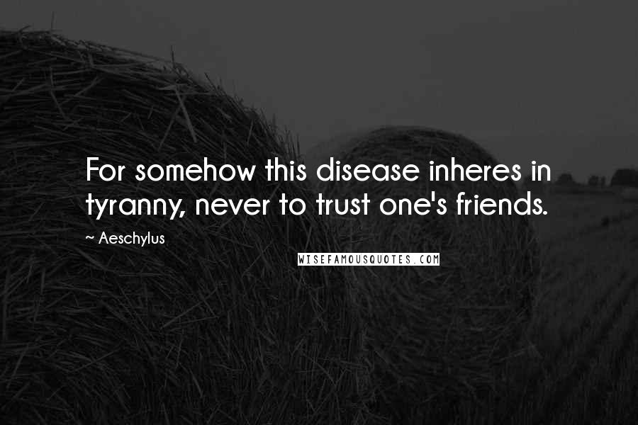 Aeschylus Quotes: For somehow this disease inheres in tyranny, never to trust one's friends.