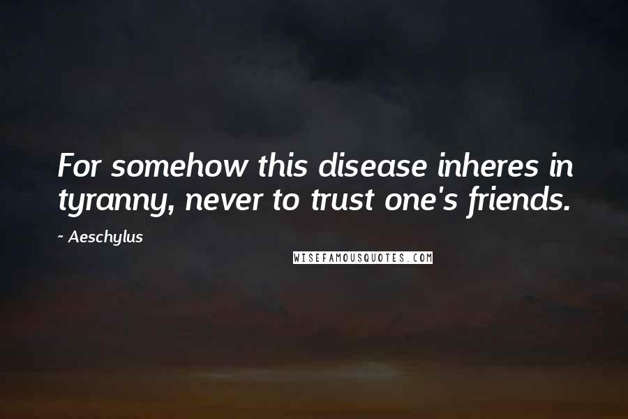 Aeschylus Quotes: For somehow this disease inheres in tyranny, never to trust one's friends.