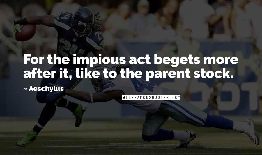 Aeschylus Quotes: For the impious act begets more after it, like to the parent stock.