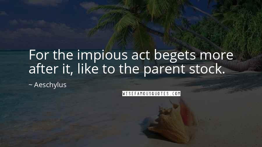 Aeschylus Quotes: For the impious act begets more after it, like to the parent stock.