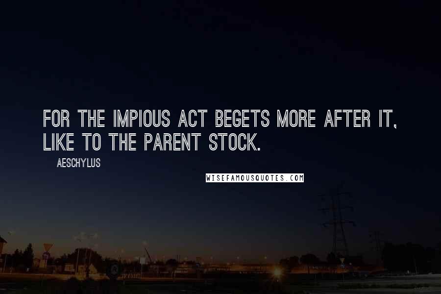 Aeschylus Quotes: For the impious act begets more after it, like to the parent stock.