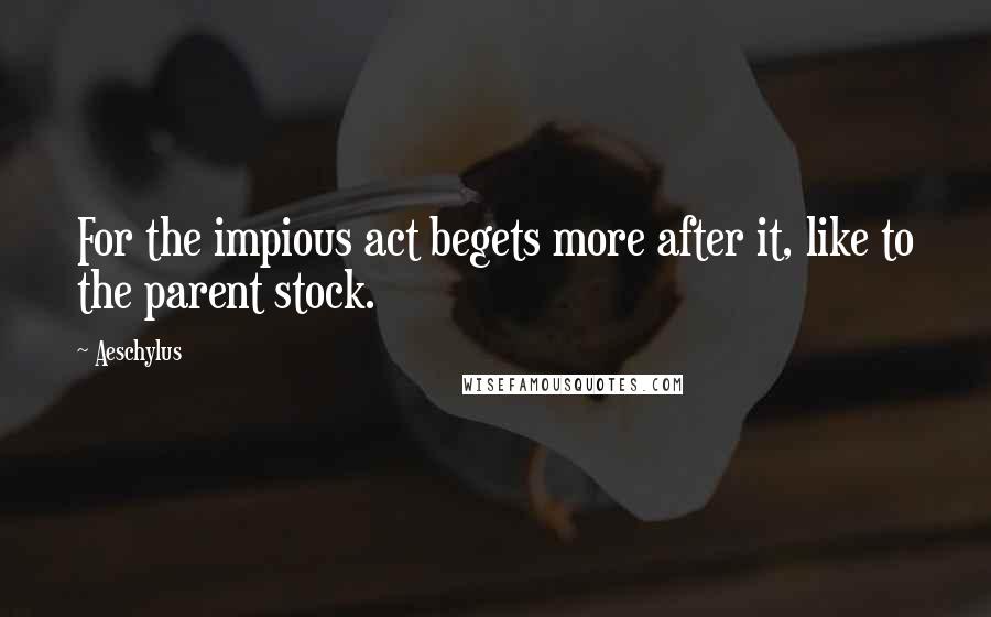 Aeschylus Quotes: For the impious act begets more after it, like to the parent stock.