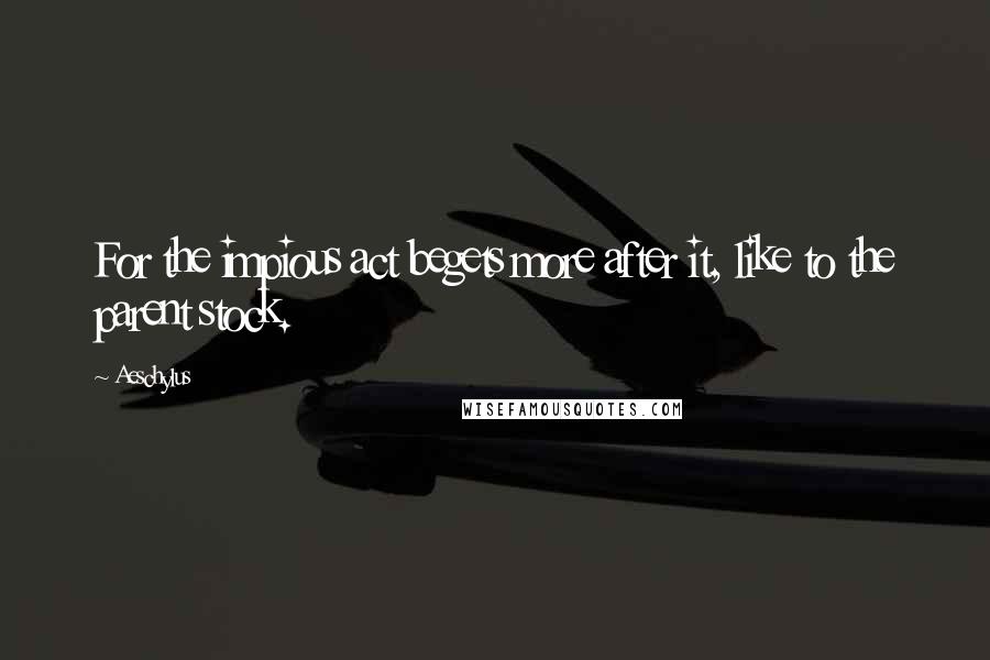 Aeschylus Quotes: For the impious act begets more after it, like to the parent stock.