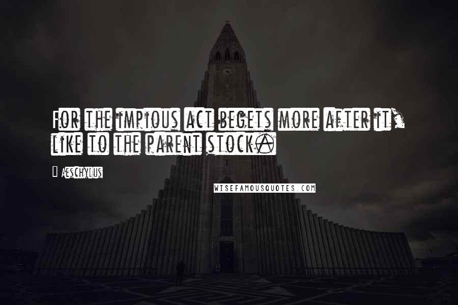 Aeschylus Quotes: For the impious act begets more after it, like to the parent stock.