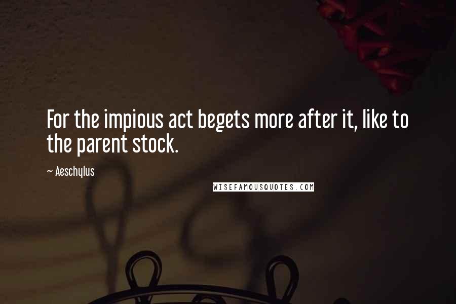 Aeschylus Quotes: For the impious act begets more after it, like to the parent stock.