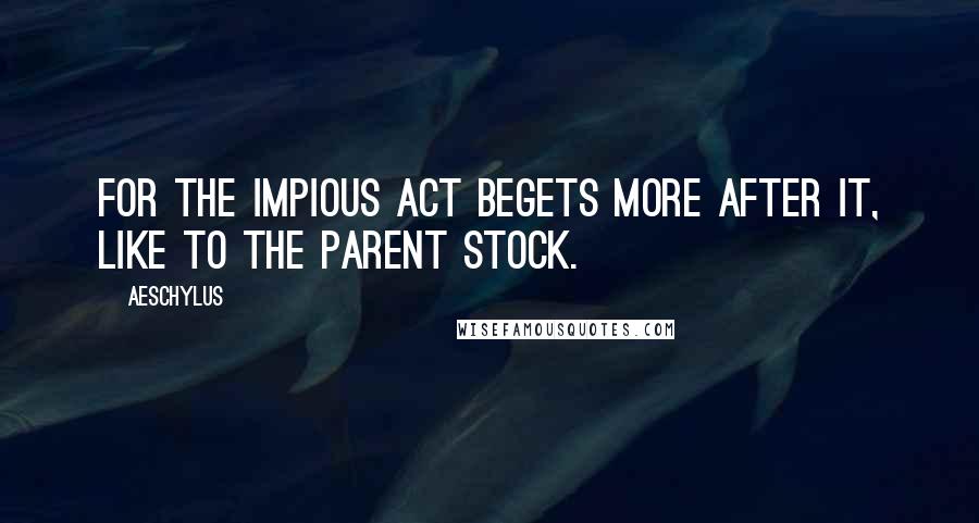 Aeschylus Quotes: For the impious act begets more after it, like to the parent stock.
