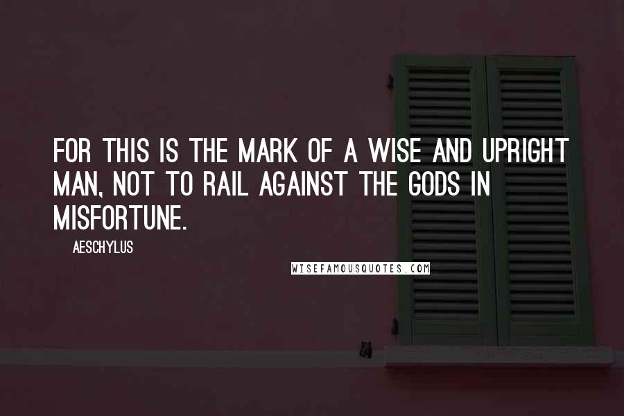Aeschylus Quotes: For this is the mark of a wise and upright man, not to rail against the gods in misfortune.