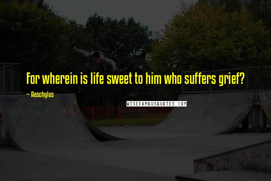 Aeschylus Quotes: For wherein is life sweet to him who suffers grief?