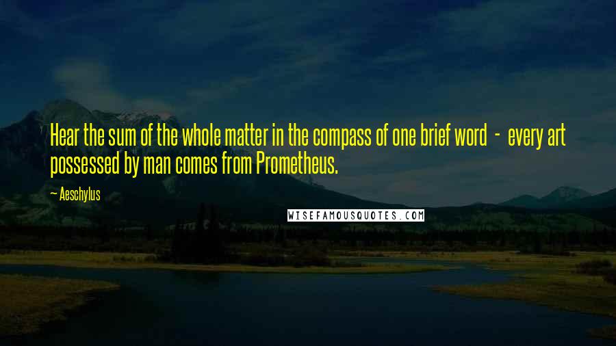Aeschylus Quotes: Hear the sum of the whole matter in the compass of one brief word - every art possessed by man comes from Prometheus.