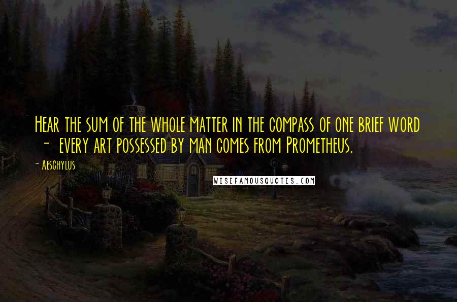 Aeschylus Quotes: Hear the sum of the whole matter in the compass of one brief word  -  every art possessed by man comes from Prometheus.