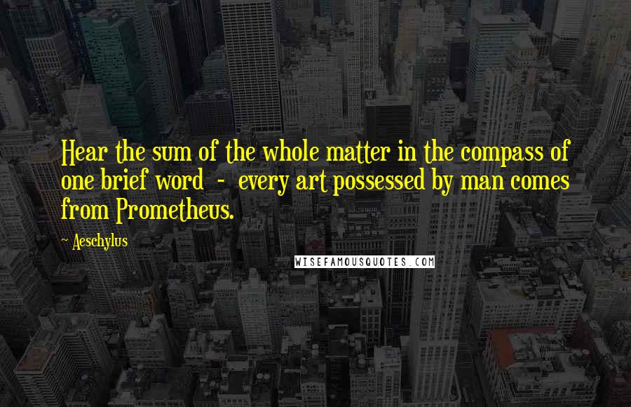 Aeschylus Quotes: Hear the sum of the whole matter in the compass of one brief word  -  every art possessed by man comes from Prometheus.